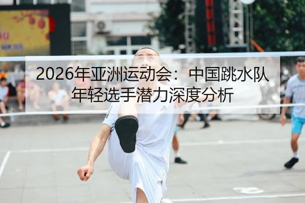 2026年亚洲运动会：中国跳水队年轻选手潜力深度分析