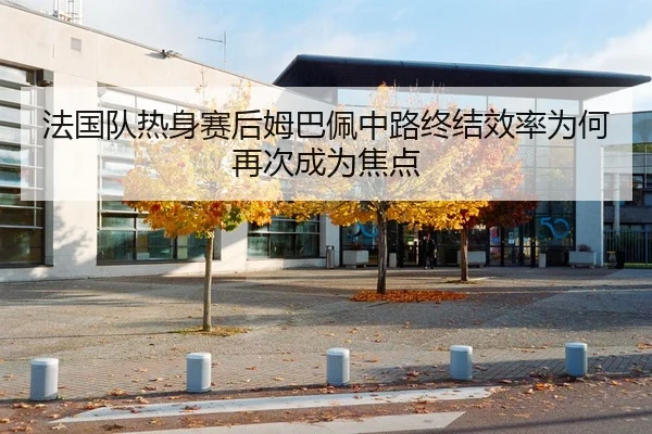 法国队热身赛后姆巴佩中路终结效率为何再次成为焦点