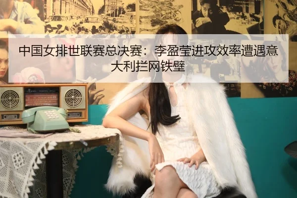 zhong-guo-nv-pai-shi-lian-sai-zong-jue-sai-li-ying-ying-jin-gong-xiao-lv-zao-yu-yi-da-li-lan-wang-tie-bi-3-868.jpg