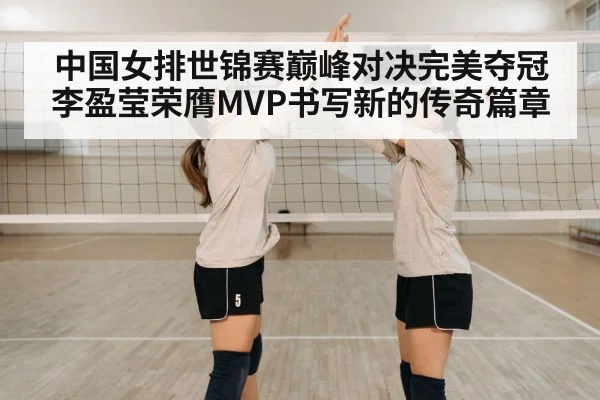 中国女排世锦赛巅峰对决完美夺冠 李盈莹荣膺MVP书写新的传奇篇章